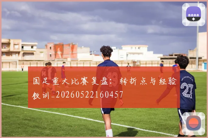 国足重大比赛复盘:转折点与经验教训_20260522160457