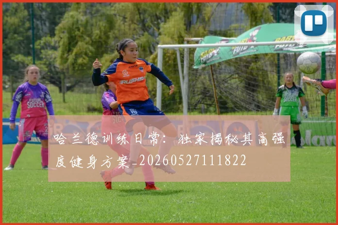 哈兰德训练日常:独家揭秘其高强度健身方案_20260527111822