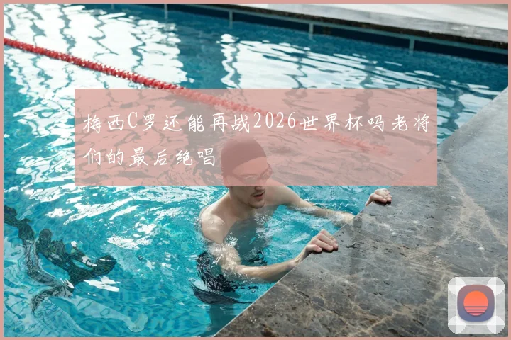梅西C罗还能再战2026世界杯吗老将们的最后绝唱