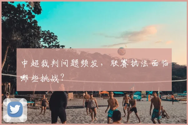 中超裁判问题频发，联赛执法面临哪些挑战？