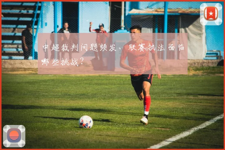 中超裁判问题频发,联赛执法面临哪些挑战?