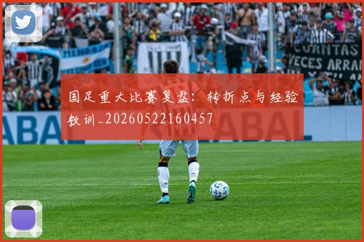 国足重大比赛复盘:转折点与经验教训_20260522160457