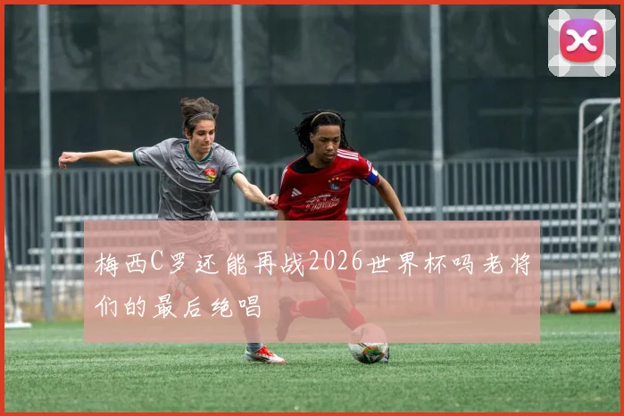 梅西C罗还能再战2026世界杯吗老将们的最后绝唱